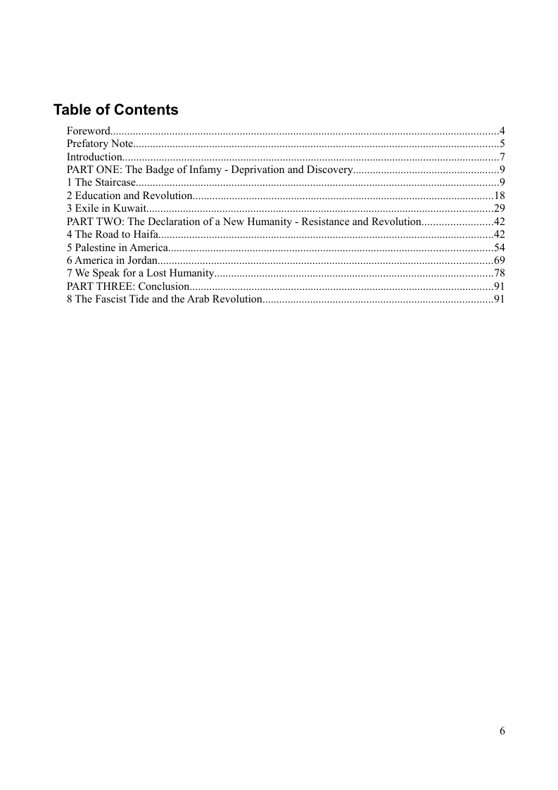 Table of Contents  Foreword. Prefatory Note. Introduction.  PART ONE: The Badge of Infamy - Deprivation and Discovery, 1 The Stair 2 Education and Revolution, 3 Exile in Kuwait. . PART TWO: The Declaration of a New Humanity - Resistance and Revolution.. 4The Road to Haifa  5 Palestine in America. 6 America in Jordan. 7 We Speak for a Lost Humanity.  